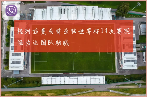 格列兹曼或将亲临世界杯14决赛现场为法国队助威