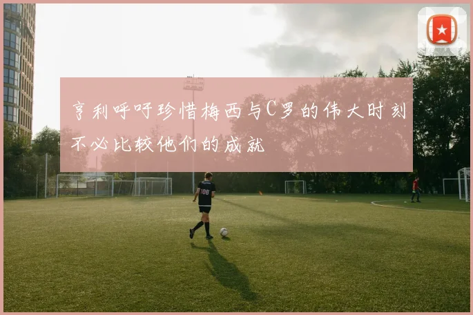 亨利呼吁珍惜梅西与C罗的伟大时刻不必比较他们的成就