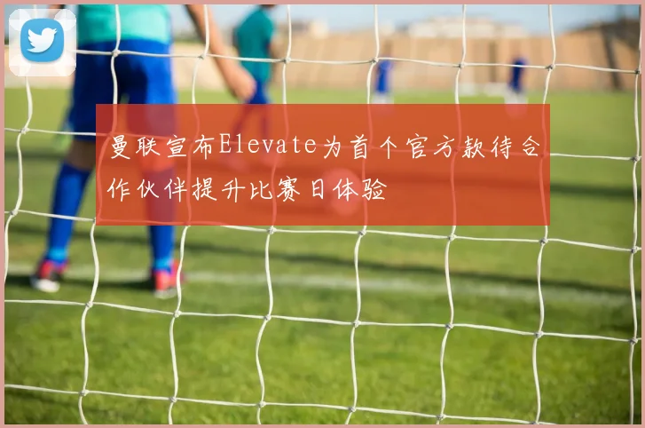 曼联宣布Elevate为首个官方款待合作伙伴提升比赛日体验