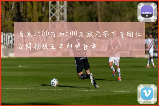 马竞3500万加500万欧元签下李刚仁合同期限五年即将官宣