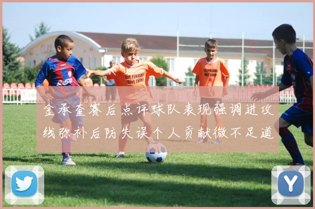 金承奎赛后点评球队表现强调进攻线弥补后防失误个人贡献微不足道