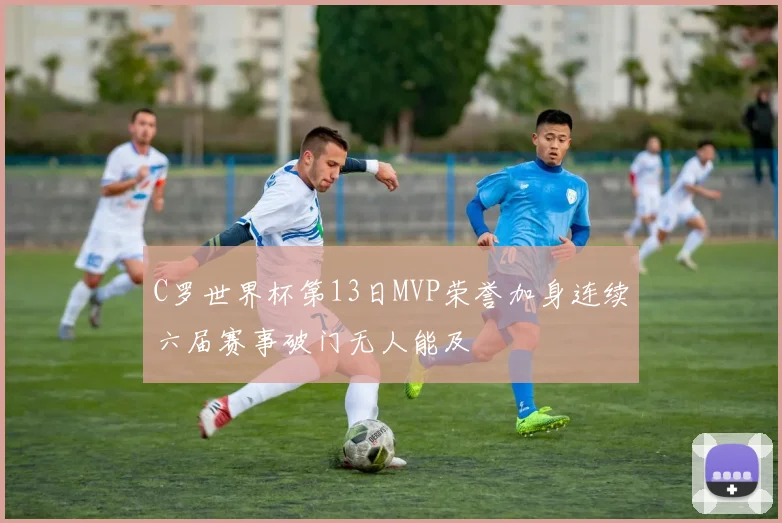 C罗世界杯第13日MVP荣誉加身连续六届赛事破门无人能及