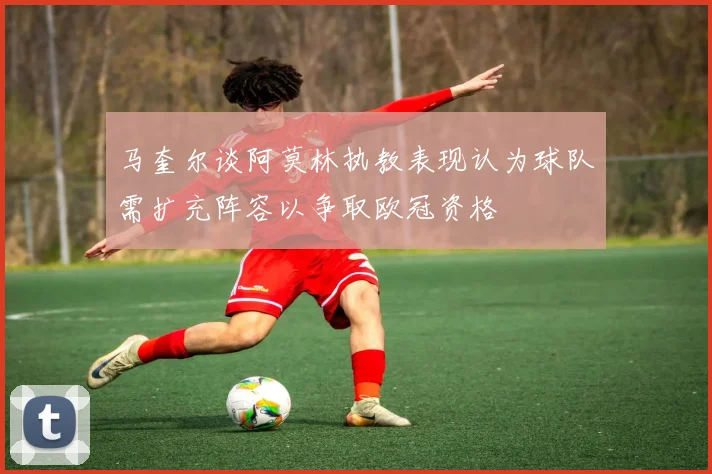 马奎尔谈阿莫林执教表现认为球队需扩充阵容以争取欧冠资格