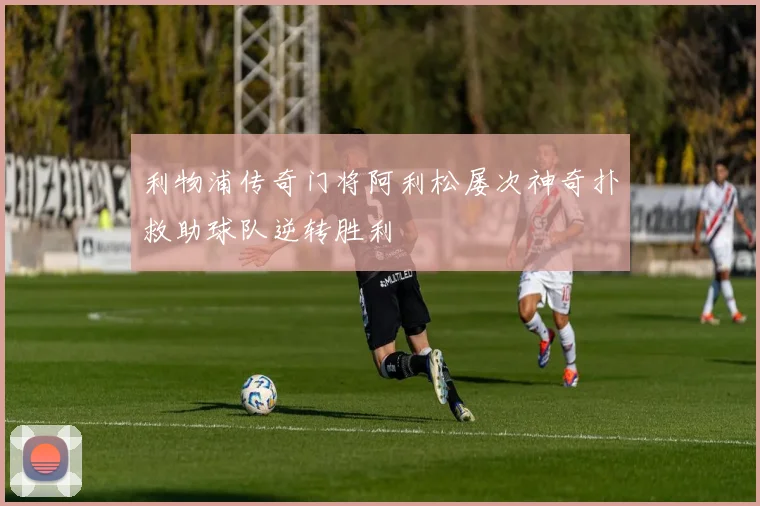 利物浦传奇门将阿利松屡次神奇扑救助球队逆转胜利