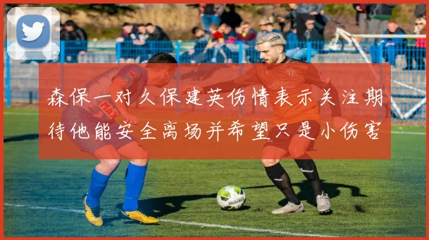 森保一对久保建英伤情表示关注期待他能安全离场并希望只是小伤害