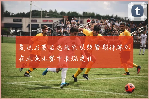 夏达龙赛后总结失误频繁期待球队在未来比赛中表现更佳